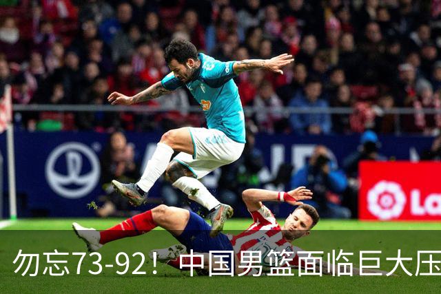 勿忘73-92！中国男篮面临巨大压力，三人角色至关重要